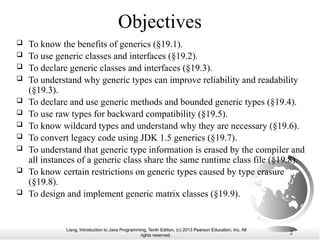 Liang, Introduction to Java Programming, Tenth Edition, (c) 2013 Pearson Education, Inc. All
rights reserved. 2
Objectives
 To know the benefits of generics (§19.1).
 To use generic classes and interfaces (§19.2).
 To declare generic classes and interfaces (§19.3).
 To understand why generic types can improve reliability and readability
(§19.3).
 To declare and use generic methods and bounded generic types (§19.4).
 To use raw types for backward compatibility (§19.5).
 To know wildcard types and understand why they are necessary (§19.6).
 To convert legacy code using JDK 1.5 generics (§19.7).
 To understand that generic type information is erased by the compiler and
all instances of a generic class share the same runtime class file (§19.8).
 To know certain restrictions on generic types caused by type erasure
(§19.8).
 To design and implement generic matrix classes (§19.9).
 