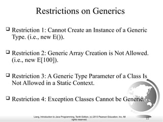 Liang, Introduction to Java Programming, Tenth Edition, (c) 2013 Pearson Education, Inc. All
rights reserved. 22
Restrictions on Generics
 Restriction 1: Cannot Create an Instance of a Generic
Type. (i.e., new E()).
 Restriction 2: Generic Array Creation is Not Allowed.
(i.e., new E[100]).
 Restriction 3: A Generic Type Parameter of a Class Is
Not Allowed in a Static Context.
 Restriction 4: Exception Classes Cannot be Generic.
 