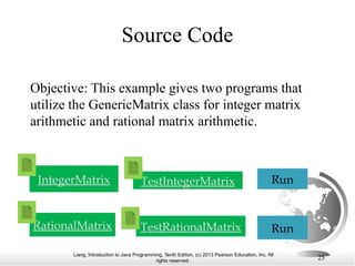 Liang, Introduction to Java Programming, Tenth Edition, (c) 2013 Pearson Education, Inc. All
rights reserved. 25
Objective: This example gives two programs that
utilize the GenericMatrix class for integer matrix
arithmetic and rational matrix arithmetic.
TestIntegerMatrix Run
TestRationalMatrix Run
RationalMatrix
IntegerMatrix
Source Code
 