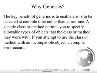Liang, Introduction to Java Programming, Tenth Edition, (c) 2013 Pearson Education, Inc. All
rights reserved. 6
Why Generics?
The key benefit of generics is to enable errors to be
detected at compile time rather than at runtime. A
generic class or method permits you to specify
allowable types of objects that the class or method
may work with. If you attempt to use the class or
method with an incompatible object, a compile
error occurs.
 
