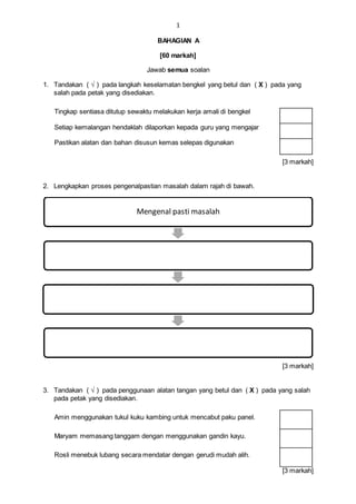 1
BAHAGIAN A
[60 markah]
Jawab semua soalan
1. Tandakan ( √ ) pada langkah keselamatan bengkel yang betul dan ( X ) pada yang
salah pada petak yang disediakan.
Tingkap sentiasa ditutup sewaktu melakukan kerja amali di bengkel
Setiap kemalangan hendaklah dilaporkan kepada guru yang mengajar
Pastikan alatan dan bahan disusun kemas selepas digunakan
[3 markah]
2. Lengkapkan proses pengenalpastian masalah dalam rajah di bawah.
[3 markah]
3. Tandakan ( √ ) pada penggunaan alatan tangan yang betul dan ( X ) pada yang salah
pada petak yang disediakan.
Amin menggunakan tukul kuku kambing untuk mencabut paku panel.
Maryam memasang tanggam dengan menggunakan gandin kayu.
Rosli menebuk lubang secara mendatar dengan gerudi mudah alih.
[3 markah]
Mengenal pasti masalah
 