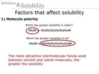 Factors that affect solubility
Solutions
Solubility&
1) Molecule polarity
CH3OH vs. CH3CH2CH2CH2CH2CH3OH
Which has greater solubility in water?
CH3OH vs. CH3CH2CH2CH2CH2CH3OH
Which has greater solubility in oil?
The more attractive intermolecular forces exist
between solvent and solute molecules, the
greater the solubility
 