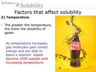 Factors that affect solubility
Solutions
Solubility&
2) Temperature
- The greater the temperature,
the lower the solubility of
gases
As temperature increases,
gas molecules gain kinetic
energy and are able to
leave a solution. Gases
become LESS soluble with
increasing temperature.
 