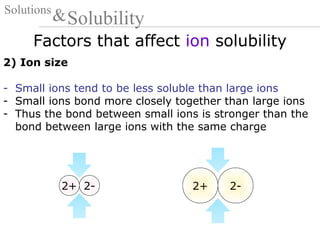 Factors that affect ion solubility
Solutions
Solubility&
2) Ion size
- Small ions tend to be less soluble than large ions
- Small ions bond more closely together than large ions
- Thus the bond between small ions is stronger than the
bond between large ions with the same charge
2+ 2-2+ 2-
 