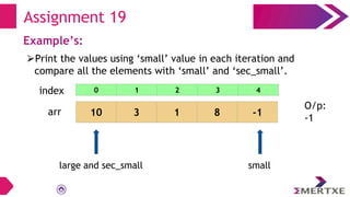 Assignment 19
Example’s:
⮚Print the values using ‘small’ value in each iteration and
compare all the elements with ‘small’ and ‘sec_small’.
arr 10 3 1 8 -1
small
large and sec_small
O/p:
-1
0 1 2 3 4
index
 