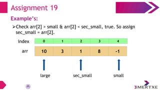 Assignment 19
Example’s:
⮚Check arr[2] > small & arr[2] < sec_small, true. So assign
sec_small = arr[2].
arr 10 3 1 8 -1
small
sec_small
large
0 1 2 3 4
index
 