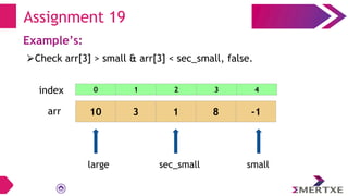 Assignment 19
Example’s:
⮚Check arr[3] > small & arr[3] < sec_small, false.
arr 10 3 1 8 -1
small
sec_small
large
0 1 2 3 4
index
 
