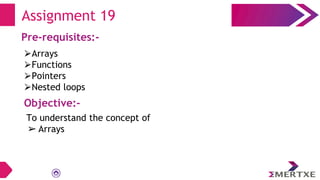 Assignment 19
Pre-requisites:-
⮚Arrays
⮚Functions
⮚Pointers
⮚Nested loops
Objective:-
To understand the concept of
➢ Arrays
 