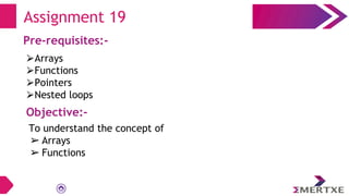 Assignment 19
Pre-requisites:-
⮚Arrays
⮚Functions
⮚Pointers
⮚Nested loops
Objective:-
To understand the concept of
➢ Arrays
➢ Functions
 