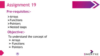 Assignment 19
Pre-requisites:-
⮚Arrays
⮚Functions
⮚Pointers
⮚Nested loops
Objective:-
To understand the concept of
➢ Arrays
➢ Functions
➢ Pointers
 