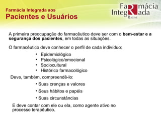 Farmácia Integrada aos Pacientes e Usuários A primeira preocupação do farmacêutico deve ser com o  bem-estar e a segurança dos pacientes , em todas as situações. O farmacêutico deve conhecer o perfil de cada indivíduo: Epidemiológico Psicológico/emocional Sociocultural Histórico farmacológico Suas crenças e valores Seus hábitos e papéis Suas circunstâncias  Deve, também, compreendê-lo: E deve contar com ele ou ela, como agente ativo no processo terapêutico. 