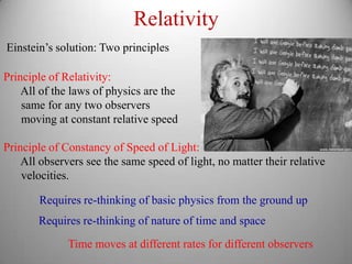 Relativity
Einstein’s solution: Two principles

Principle of Relativity:
    All of the laws of physics are the
    same for any two observers
    moving at constant relative speed

Principle of Constancy of Speed of Light:
    All observers see the same speed of light, no matter their relative
    velocities.

       Requires re-thinking of basic physics from the ground up
       Requires re-thinking of nature of time and space
              Time moves at different rates for different observers
 