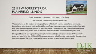 26111 W. FORRESTER DR.
PLAINFIELD, ILLINOIS
3,000 Square Feet - 4 Bedrooms - 3 1/2 Baths - 3 Car Garage
Open Floor Plan - Formal study –Vaulted Master Suite
Welcome home to this modern farm inspired home in Plainfield’s premier estate home community.
Located on a quiet street in highly acclaimed Stewart Ridge. Featuring an open-concept modern floor plan
with great entertaining space and tons of space for guests! Convenience is key! Low maintenance Hardie
board-and-batten siding on the front of this home with unique cedar accents and metal porch roof.
Oswego 308 schools and a great family atmosphere! Stewart Ridge is located between 119th and 127th
street on Heggs Rd in North Plainfield. Many design elements pulled from our most popular floorplans have
been incorporated.The three car garage has plenty of space for vehicles and outdoor gear.
*Please reference DJK’s “Custom Collection” inclusive features dated 8-28-19 for additional items this home includes.
Home pricing subject to change without notice. Selections are subject to substitutions without notice.
 