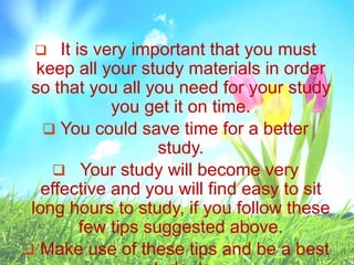  It is very important that you must
keep all your study materials in order
so that you all you need for your study
you get it on time.
 You could save time for a better
study.
 Your study will become very
effective and you will find easy to sit
long hours to study, if you follow these
few tips suggested above.
 Make use of these tips and be a best
 