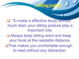  To make a effective study without
much stain your sitting posture play a
important role.
 Always keep sitting erect and keep
your book at the readable distance.
That makes you comfortable enough
to read without any distraction.
1. Sitting posture
 
