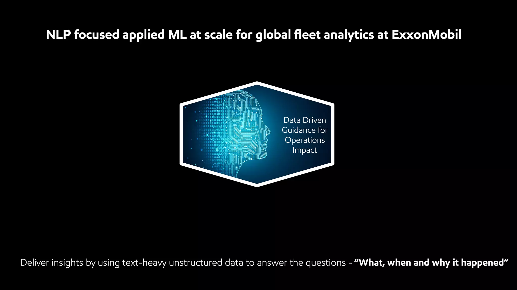 NLP focused applied ML at scale for global fleet analytics at ExxonMobil
Data Driven
Guidance for
Operations
Impact
Deliver insights by using text-heavy unstructured data to answer the questions - “What, when and why it happened”
 