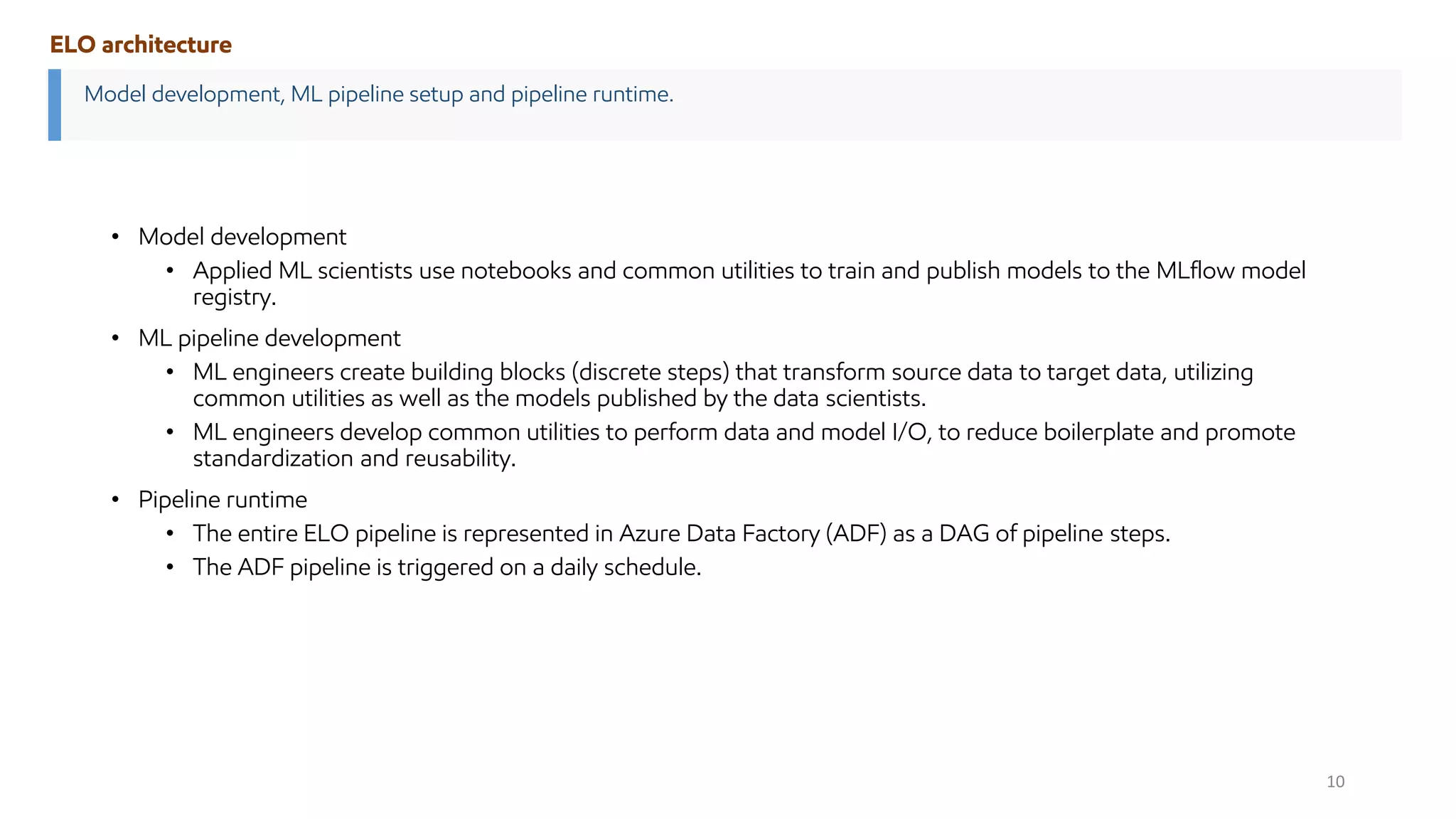• Model development
• Applied ML scientists use notebooks and common utilities to train and publish models to the MLflow model
registry.
• ML pipeline development
• ML engineers create building blocks (discrete steps) that transform source data to target data, utilizing
common utilities as well as the models published by the data scientists.
• ML engineers develop common utilities to perform data and model I/O, to reduce boilerplate and promote
standardization and reusability.
• Pipeline runtime
• The entire ELO pipeline is represented in Azure Data Factory (ADF) as a DAG of pipeline steps.
• The ADF pipeline is triggered on a daily schedule.
Model development, ML pipeline setup and pipeline runtime.
ELO architecture
10
 