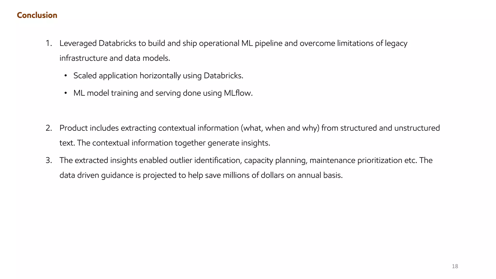 Conclusion
1. Leveraged Databricks to build and ship operational ML pipeline and overcome limitations of legacy
infrastructure and data models.
• Scaled application horizontally using Databricks.
• ML model training and serving done using MLflow.
2. Product includes extracting contextual information (what, when and why) from structured and unstructured
text. The contextual information together generate insights.
3. The extracted insights enabled outlier identification, capacity planning, maintenance prioritization etc. The
data driven guidance is projected to help save millions of dollars on annual basis.
18
 