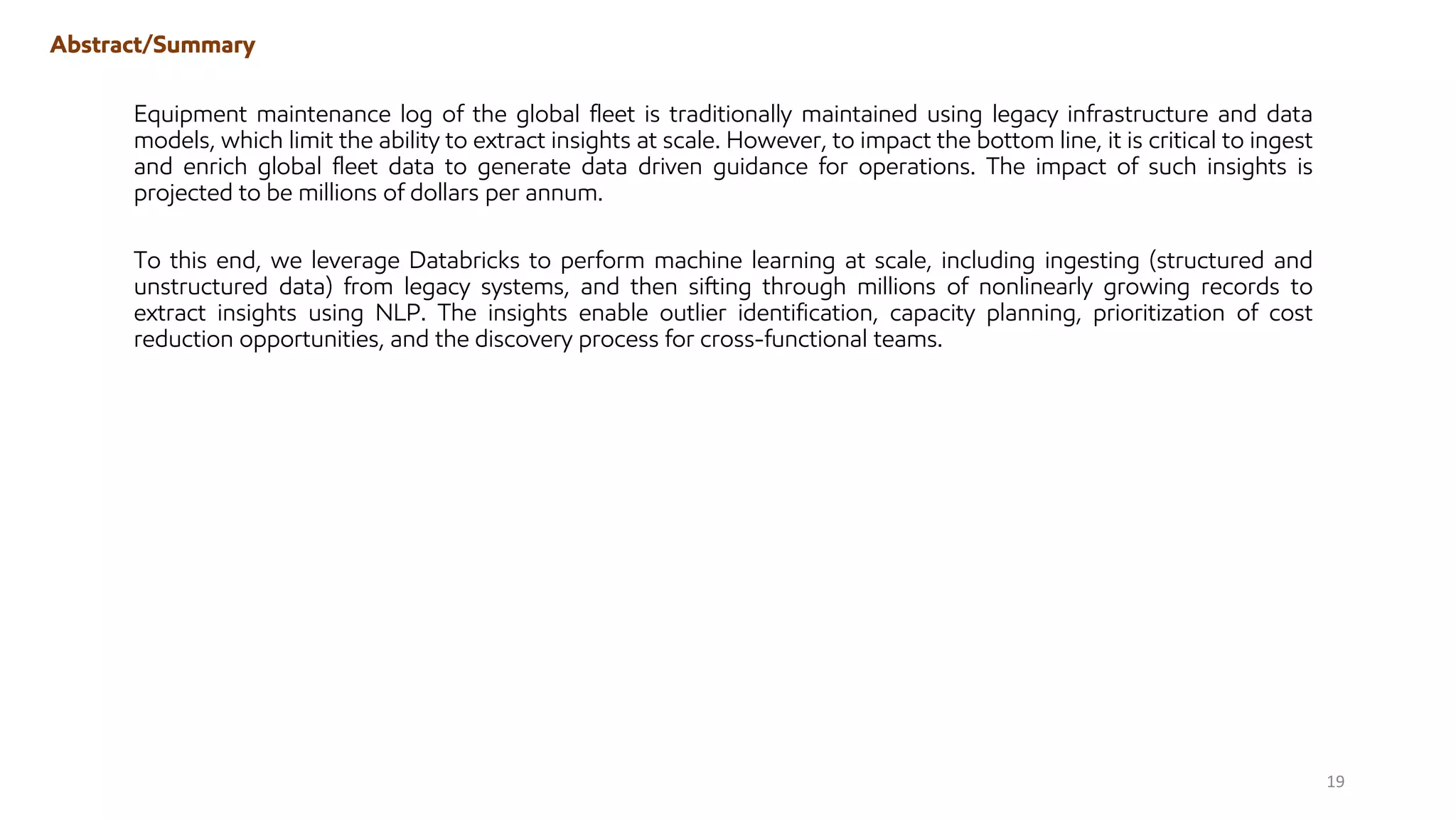 Abstract/Summary
Equipment maintenance log of the global fleet is traditionally maintained using legacy infrastructure and data
models, which limit the ability to extract insights at scale. However, to impact the bottom line, it is critical to ingest
and enrich global fleet data to generate data driven guidance for operations. The impact of such insights is
projected to be millions of dollars per annum.
To this end, we leverage Databricks to perform machine learning at scale, including ingesting (structured and
unstructured data) from legacy systems, and then sifting through millions of nonlinearly growing records to
extract insights using NLP. The insights enable outlier identification, capacity planning, prioritization of cost
reduction opportunities, and the discovery process for cross-functional teams.
19
 