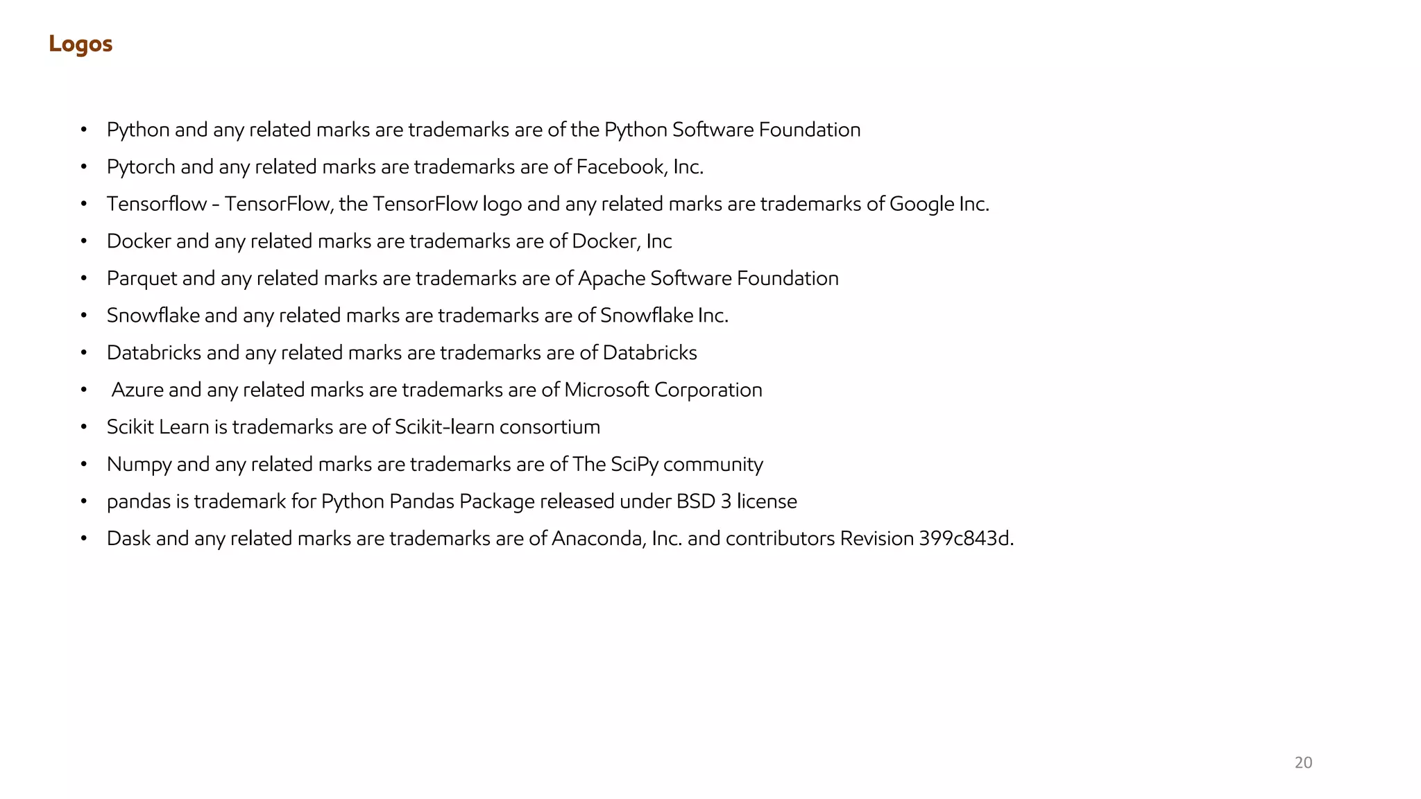 • Python and any related marks are trademarks are of the Python Software Foundation
• Pytorch and any related marks are trademarks are of Facebook, Inc.
• Tensorflow - TensorFlow, the TensorFlow logo and any related marks are trademarks of Google Inc.
• Docker and any related marks are trademarks are of Docker, Inc
• Parquet and any related marks are trademarks are of Apache Software Foundation
• Snowflake and any related marks are trademarks are of Snowflake Inc.
• Databricks and any related marks are trademarks are of Databricks
• Azure and any related marks are trademarks are of Microsoft Corporation
• Scikit Learn is trademarks are of Scikit-learn consortium
• Numpy and any related marks are trademarks are of The SciPy community
• pandas is trademark for Python Pandas Package released under BSD 3 license
• Dask and any related marks are trademarks are of Anaconda, Inc. and contributors Revision 399c843d.
Logos
20
 