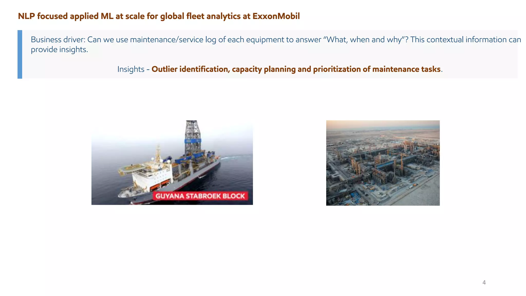 Business driver: Can we use maintenance/service log of each equipment to answer “What, when and why”? This contextual information can
provide insights.
Insights - Outlier identification, capacity planning and prioritization of maintenance tasks.
NLP focused applied ML at scale for global fleet analytics at ExxonMobil
4
 