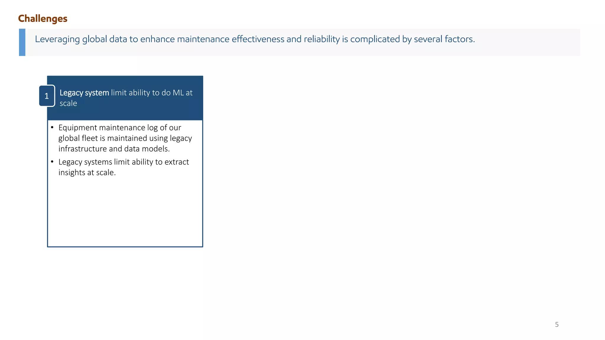 Leveraging global data to enhance maintenance effectiveness and reliability is complicated by several factors.
Challenges
• Equipment maintenance log of our
global fleet is maintained using legacy
infrastructure and data models.
• Legacy systems limit ability to extract
insights at scale.
Legacy system limit ability to do ML at
scale
1
5
 