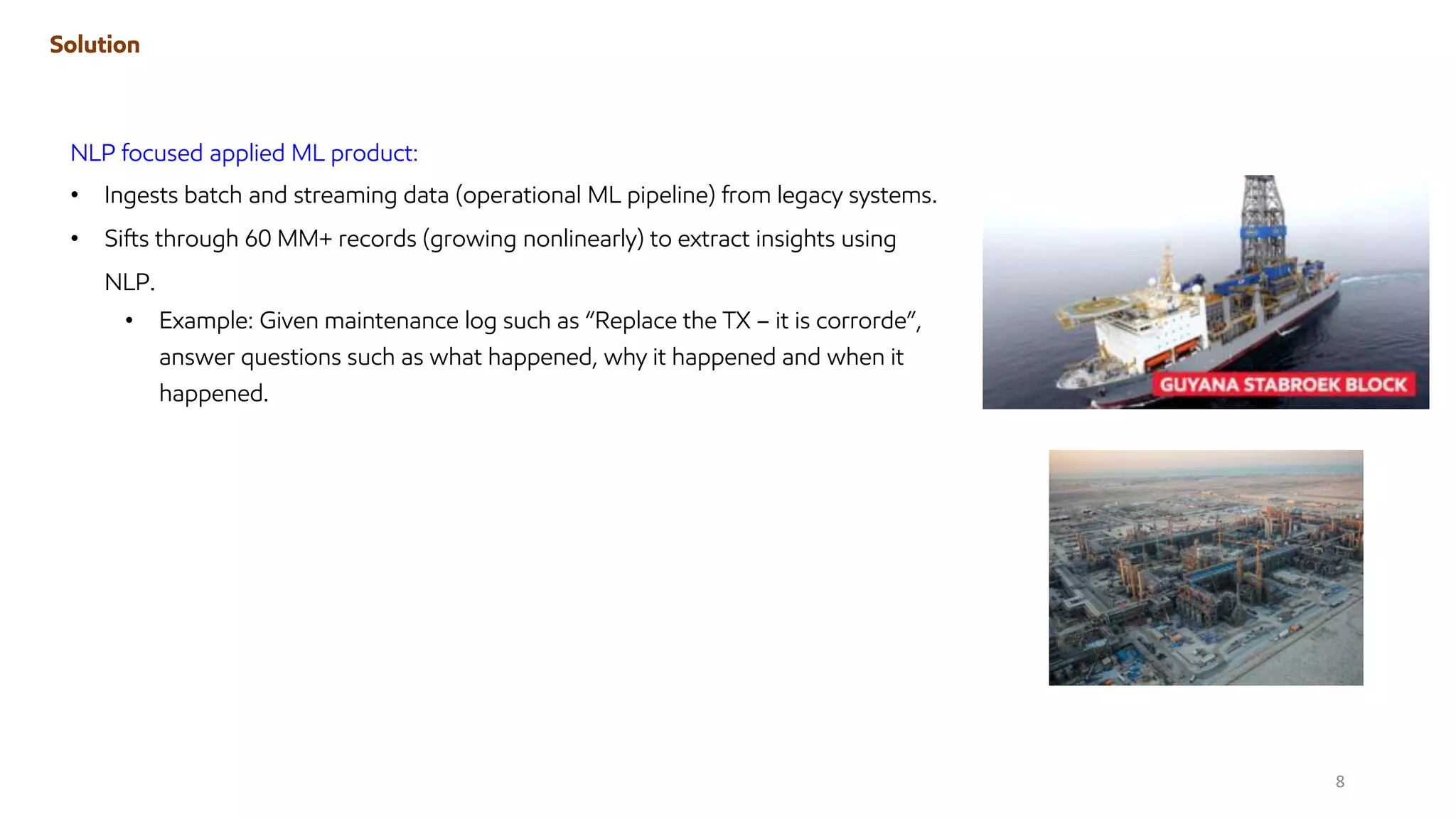 Solution
NLP focused applied ML product:
• Ingests batch and streaming data (operational ML pipeline) from legacy systems.
• Sifts through 60 MM+ records (growing nonlinearly) to extract insights using
NLP.
• Example: Given maintenance log such as “Replace the TX – it is corrorde”,
answer questions such as what happened, why it happened and when it
happened.
8
 