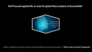 NLP focused applied ML at scale for global fleet analytics at ExxonMobil
Data Driven
Guidance for
Operations
Impact
Deliver insights by using text-heavy unstructured data to answer the questions - “What, when and why it happened”
 