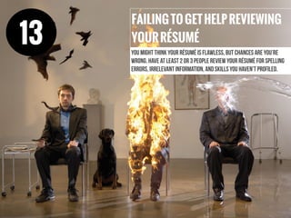 FAILINGTOGETHELPREVIEWING
YOURRÉSUMÉ
You might think your résumé is flawless, but chances are you’re
wrong. Have at least 2 or 3 people review your résumé for spelling
errors, irrelevant information, and skills you haven’t profiled.
13
 