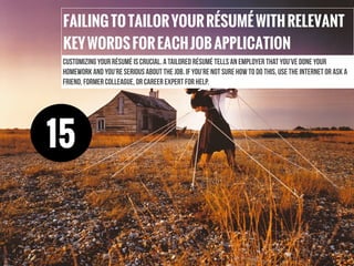 FAILINGTOTAILORYOURRÉSUMÉWITHRELEVANT
KEYWORDSFOREACHJOBAPPLICATION
Customizing your résumé is crucial. A tailored résumé tells an employer that you’ve done your
homework and you’re serious about the job. If you’re not sure how to do this, use the internet or ask a
friend, former colleague, or career expert for help.
15
 