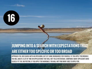 Approach the job search with an open mind, but set some boundaries for yourself. If you apply too broadly,
you will waste a lot of time on applications that will not yield interviews. Companies want applicants who
closely fit the job posting. If you apply too narrowly, you will not find many jobs to apply for.
JUMPINGINTOASEARCHWITHEXPECTATIONSTHAT
AREEITHERTOOSPECIFICORTOOBROAD
16
 