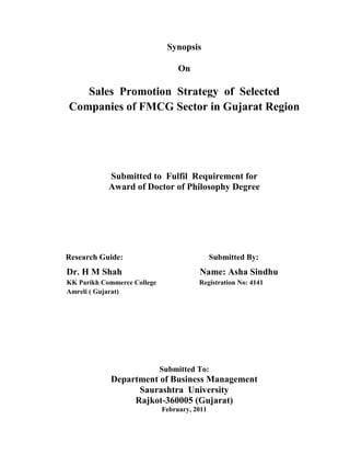 Synopsis

                                  On

   Sales Promotion Strategy of Selected
Companies of FMCG Sector in Gujarat Region




            Submitted to Fulfil Requirement for
            Award of Doctor of Philosophy Degree




Research Guide:                               Submitted By:
Dr. H M Shah                            Name: Asha Sindhu
KK Parikh Commerce College              Registration No: 4141
Amreli ( Gujarat)




                             Submitted To:
            Department of Business Management
                  Saurashtra University
                 Rajkot-360005 (Gujarat)
                             February, 2011
 