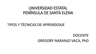 UNIVERSIDAD ESTATAL
PENÍNSULA DE SANTA ELENA
TIPOS Y TÉCNICAS DE APRENDIZAJE
DOCENTE
GREGORY NARANJO VACA, PhD
 