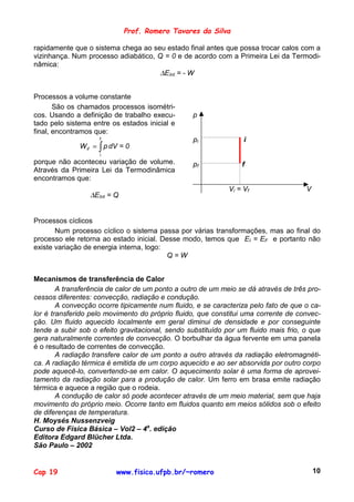 Prof. Romero Tavares da Silva

rapidamente que o sistema chega ao seu estado final antes que possa trocar calos com a
vizinhança. Num processo adiabático, Q = 0 e de acordo com a Primeira Lei da Termodi-
nâmica:
                                      ∆EInt = - W


Processos a volume constante
       São os chamados processos isométri-
cos. Usando a definição de trabalho execu-       p
tado pelo sistema entre os estados inicial e
final, encontramos que:
                    f                            pi               i
              W if = ∫ p dV = 0
                    i
porque não aconteceu variação de volume.         pf              f
Através da Primeira Lei da Termodinâmica
encontramos que:
                                                             Vi = Vf                 V
                 ∆EInt = Q


Processos cíclicos
       Num processo cíclico o sistema passa por várias transformações, mas ao final do
processo ele retorna ao estado inicial. Desse modo, temos que EI = EF e portanto não
existe variação de energia interna, logo:
                                          Q=W


Mecanismos de transferência de Calor
        A transferência de calor de um ponto a outro de um meio se dá através de três pro-
cessos diferentes: convecção, radiação e condução.
        A convecção ocorre tipicamente num fluido, e se caracteriza pelo fato de que o ca-
lor é transferido pelo movimento do próprio fluido, que constitui uma corrente de convec-
ção. Um fluido aquecido localmente em geral diminui de densidade e por conseguinte
tende a subir sob o efeito gravitacional, sendo substituído por um fluido mais frio, o que
gera naturalmente correntes de convecção. O borbulhar da água fervente em uma panela
é o resultado de correntes de convecção.
        A radiação transfere calor de um ponto a outro através da radiação eletromagnéti-
ca. A radiação térmica é emitida de um corpo aquecido e ao ser absorvida por outro corpo
pode aquecê-lo, convertendo-se em calor. O aquecimento solar é uma forma de aprovei-
tamento da radiação solar para a produção de calor. Um ferro em brasa emite radiação
térmica e aquece a região que o rodeia.
        A condução de calor só pode acontecer através de um meio material, sem que haja
movimento do próprio meio. Ocorre tanto em fluidos quanto em meios sólidos sob o efeito
de diferenças de temperatura.
H. Moysés Nussenzveig
Curso de Física Básica – Vol2 – 4a. edição
Editora Edgard Blücher Ltda.
São Paulo – 2002


Cap 19                    www.fisica.ufpb.br/~romero                                     10
 