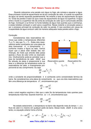 Prof. Romero Tavares da Silva

       Quando colocamos uma panela com água no fogo, ele começa a aquecer a água.
Esse processo inicial de aquecimento se dá por condução de calor, e a parte na superfície
da água vai sendo aquecida paulatinamente. No entanto a taxa de aquecimento da água
no fundo da panela é maior do que a taxa de aquecimento da água na superfície. A água
entre o fundo e a superfície não dá conta da condução do calor que é comunicado através
do fogo. Começam a se formar no fundo bolsões de água mais quentes que a vizinhança,
e esses bolsões começam a subir para a superfície. Nesse instante a convecção passa a
ser o processo principal de condução de calor na panela. E isso acontece por causa da
incapacidade da água conduzir calor de maneira adequada nesta panela sobre o fogo.


Condução
       Consideremos dois reservatórios tér-
micos que estão a temperaturas diferentes                     L
TQ e TF, tais que TQ > TF . Estes dois reser-
vatórios serão conectados por uma placa de
área transversal A e comprimento L ,
conforme mostra a figura ao lado. Vamos
supor que a placa está isolada das vizi-
nhanças, de modo que através dela passa
apenas o fluxo de calor entre os reservató-                                         x
rios. Intuitivamente pode-se perceber que a
taxa de transferência de calor dQ/dt que
flui através da placa é proporcional à sua Reservatório quente     Reservatório frio
área e a diferença de temperatura entre os           TQ                TF
reservatórios de calor, e inversamente pro-                TQ > TF
porcional ao seu comprimento. Ou seja:
                                     dQ       T − TF
                                         = kA Q
                                      dt        L

onde a constante de proporcionalidade k é conhecida como condutividade térmica da
barra. Se considerarmos uma placa de comprimento ∆x , que una dois reservatórios que
têm uma diferença de temperatura ∆T , encontraremos que:

                                       dQ       ∆T
                                          = −kA
                                       dt       ∆x

onde o sinal negativo exprime o fato que o calor flui de temperaturas mais quentes para
temperaturas mais frias. Quando tivermos ∆x → 0 , encontraremos que:

                                       dQ       dT
                                          = −kA
                                       dt       dx

      No estado estacionário, a temperatura na barra não depende mais do tempo t , e o
fluxo de calor é o mesmo em qualquer parte da barra. Desse modo dQ/dt é uma cons-
tante, e a equação anterior toma a forma:

                                             Ρ                   Ρ
              Ρ = −kA
                        dT
                               ⇒   dT = −      dx ∴ TF − TQ = −    (x F − x Q )
                        dx                  kA                  kA

Cap 19                       www.fisica.ufpb.br/~romero                               11
 
