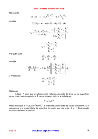 Prof. Romero Tavares da Silva

No entanto
                                             TQ − T X           T X − TF
                       Ρ1 = Ρ2   ⇒    k2 A              = k1A
                                                L2                 L1
ou seja:
                        TX ( L2 k1 + L1 k2 ) = TQ L1 k2 + TF L2 k1

                                                     k        k 
                                               L1L2 TQ 2 + TF 1 
                                                     L
                         T L1k 2 + TF L2 k 1                  L1 
                                                                  
                     TX = Q                  =
                                                          2

                            L2 k 1 + L1k 2             k   k 
                                                  L1L2  2 + 1 
                                                       L      
                                                        2 L1 

                                               k2     k
                                          TQ      + TF 1
                                               L2     L1
                                   TX =
                                               k 2 k1
                                                  +
                                               L2 L1
Por outro lado:
                                     dQ dQ1 dQ 2
                                        =    =
                                     dt   dt   dt
ou seja:
                                                      k2     k        
                                                 TQ      + TF 1       
                   dQ k 1 A               k 1 A       L2     L1 
                      =     (T X − TF ) =                                
                                                                   − TF 
                   dt   L1                 L1         k 2 k1
                                                
                                                          +      
                                                                        
                                                      L2 L1           
e finalmente:
                                     dQ A (TQ − TF )
                                        =
                                     dt   L2 L1
                                             +
                                          k 2 k1


Radiação
      A taxa Ρ com que um objeto emite radiação depende da área A da superfície
deste objeto e da temperatura T dessa área em Kelvins, e é dada por:

                                       Ρ = σ ε A T4

Nesta equação σ = 5,67x10-8W/m2K4 é chamada a constante de Stefan-Boltzmann. E a
grandeza ε é a emissividade da superfície do objeto que vale entre 0 e 1 dependendo
da composição da superfície.




Cap 19                  www.fisica.ufpb.br/~romero                              13
 
