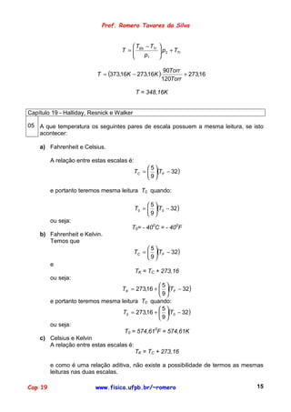 Prof. Romero Tavares da Silva


                                         T − TTr    
                                    T =  Eb
                                                     p 2 + TTr
                                                     
                                            p1      


                          T = (373,16K − 273,16K )
                                                       90Torr
                                                              + 273,16
                                                      120Torr

                                            T = 348,16K


Capítulo 19 - Halliday, Resnick e Walker

05 A que temperatura os seguintes pares de escala possuem a mesma leitura, se isto
   acontecer:

    a) Fahrenheit e Celsius.

         A relação entre estas escalas é:
                                                 5
                                            TC =  (TF − 32)
                                                 9

         e portanto teremos mesma leitura T0 quando:

                                                 5
                                            T0 =  (T0 − 32)
                                                 9
         ou seja:
                                        T0= - 400C = - 400F
    b) Fahrenheit e Kelvin.
       Temos que
                                                 5
                                            TC =  (TF − 32)
                                                 9
         e
                                            TK = TC + 273,16
         ou seja:
                                                 5
                                  TK = 273,16 +  (TF − 32)
                                                 9
       e portanto teremos mesma leitura T0 quando:
                                                 5
                                   T0 = 273,16 +  (T0 − 32)
                                                 9
       ou seja:
                                   T0 = 574,610F = 574,61K
    c) Celsius e Kelvin
       A relação entre estas escalas é:
                                        TK = TC + 273,16

         e como é uma relação aditiva, não existe a possibilidade de termos as mesmas
         leituras nas duas escalas.

Cap 19                    www.fisica.ufpb.br/~romero                              15
 