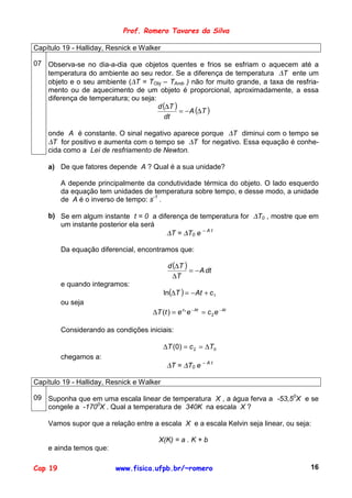 Prof. Romero Tavares da Silva

Capítulo 19 - Halliday, Resnick e Walker

07 Observa-se no dia-a-dia que objetos quentes e frios se esfriam o aquecem até a
   temperatura do ambiente ao seu redor. Se a diferença de temperatura ∆T ente um
   objeto e o seu ambiente (∆T = TObj – TAmb ) não for muito grande, a taxa de resfria-
   mento ou de aquecimento de um objeto é proporcional, aproximadamente, a essa
   diferença de temperatura; ou seja:
                                      d (∆T )
                                              = − A (∆T )
                                         dt

    onde A é constante. O sinal negativo aparece porque ∆T diminui com o tempo se
    ∆T for positivo e aumenta com o tempo se ∆T for negativo. Essa equação é conhe-
    cida como a Lei de resfriamento de Newton.

    a) De que fatores depende A ? Qual é a sua unidade?

         A depende principalmente da condutividade térmica do objeto. O lado esquerdo
         da equação tem unidades de temperatura sobre tempo, e desse modo, a unidade
         de A é o inverso de tempo: s-1 .

    b) Se em algum instante t = 0 a diferença de temperatura for ∆T0 , mostre que em
       um instante posterior ela será
                                       ∆T = ∆T0 e – A t

         Da equação diferencial, encontramos que:

                                            d (∆T )
                                                    = − A dt
                                              ∆T
         e quando integramos:
                                           ln(∆T ) = − At + c 1
         ou seja
                                     ∆T (t ) = e c1 e − At = c 2 e − At

         Considerando as condições iniciais:

                                           ∆T (0) = c 2 = ∆T0
         chegamos a:
                                            ∆T = ∆T0 e – A t

Capítulo 19 - Halliday, Resnick e Walker

09 Suponha que em uma escala linear de temperatura X , a água ferva a -53,50X e se
   congele a -1700X . Qual a temperatura de 340K na escala X ?

    Vamos supor que a relação entre a escala X e a escala Kelvin seja linear, ou seja:

                                       X(K) = a . K + b
    e ainda temos que:

Cap 19                    www.fisica.ufpb.br/~romero                                 16
 