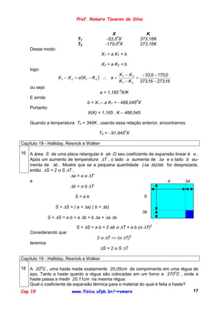 Prof. Romero Tavares da Silva


                                                 X                  K
                              T1              -53,50X            373,16K
                              T2             -170,00X            273,16K
    Desse modo:
                                           X1 = a K1 + b

                                           X2 = a K2 + b
    logo:
                                                       X1 − X 2    − 53,5 − 170,0
                    X 1 − X 2 = a (K 1 − K 2 ) ∴ a =            =
                                                       K1 − K 2   373,16 − 273,16
    ou seja:
                                          a = 1,165 0X/K
    E ainda:
                                   b = X1 – a K1 = - 488,0450X
    Portanto:
                                    X(K) = 1,165 . K – 488,045

    Quando a temperatura T0 = 340K , usando essa relação anterior, encontramos

                                          T0 = - 91,9450X

Capítulo 19 - Halliday, Resnick e Walker

16 A área S de uma placa retangular é ab .O seu coeficiente de expansão linear é α .
   Após um aumento de temperatura ∆T , o lado a aumenta de ∆a e o lado b au-
   menta de ∆b . Mostre que se a pequena quantidade (∆a ∆b)/ab for desprezada,
   então ∆S = 2 α S ∆T .
                      ∆a = α a ∆T
   e                                                                a        ∆a
                      ∆b = α b ∆T

                             S=ab                                  b

                  S + ∆S = ( a + ∆a) ( b + ∆b)
                                                                  ∆b
               S + ∆S = a b + a ∆b + b ∆a + ∆a ∆b

                             S + ∆S = a b + 2 ab α ∆T + a b (α ∆T)2
    Considerando que:
                                         2 α ∆T >> (α ∆T)2
    teremos
                                           ∆S = 2 α S ∆T

Capítulo 19 - Halliday, Resnick e Walker

18 A 200C , uma haste mede exatamente 20,05cm de comprimento em uma régua de
    aço. Tanto a haste quanto a régua são colocadas em um forno a 2700C , onde a
    haste passa a medir 20,11cm na mesma régua.
    Qual o coeficiente de expansão térmica para o material do qual é feita a haste?
Cap 19                   www.fisica.ufpb.br/~romero                                 17
 
