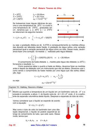 Prof. Romero Tavares da Silva


    Ti = 200C                         L0 = 20,05cm                 L0
    Tf = 2700C                        L’ = 20,11cm
    ∆T = 2500C                        αA = 11x10-6 0C-1

    Se tivéssemos duas réguas idênticas de aço,
    uma a uma temperatura de 200C e a outra a                           l0
    uma temperatura de 2700C , graduadas em
    cm , teríamos que l0 a 200C e l a 2700C
    se relacionam da seguinte maneira:                                  L’

                                  l
     l = l 0 (1 + α A ∆T )   ⇒         = 1 + α A ∆T = 1,00275                l
                                  l0


    ou seja: a gradação dilatou-se de 0,275% e consequentemente as medidas efetua-
    das deverão ser alteradas desta fração. A gradação da régua sofreu uma variação
    percentual igual a variação percentual da régua como um todo. Desse modo, deverí-
    amos fazer uma correção na medida L’ realizada pela régua dilatada:

                            l 
                       L =   L' = (1,00275 ).(20,11) ⇒ L = 20,165cm
                           l 
                            0
           O comprimento da haste dilatada L , medido pela régua não dilatada ( a 200C )
    forneceria o resultado L0 :
           Como queremos saber o quanto a haste se dilatou, devemos fazer as medidas
    antes e depois da dilatação com um instrumento que não se dilatou. Devemos usar L
    como sendo o comprimento da haste medido por uma régua que não sofreu dilata-
    ção, logo:
                                                            L − L0
                               L = L0 (1 + α H ∆T ) ∴ α B =
                                                            L0 ∆T
    ou seja:
                                         αH = 23x10-6 0C-1

Capítulo 19 - Halliday, Resnick e Walker

21 Mostre que quando a temperatura de um líquido em um barômetro varia de ∆T e a
   pressão é constante, a altura h do líquido varia de ∆h = β h ∆T onde β é o coefici-
   ente de expansão volumétrica deste líquido. Despreze a expansão do tubo de vidro.

    Vamos considerar que o líquido se expande de acordo
    com a equação:
                     V = V0 ( 1 + β ∆T )                                         ∆h

    Mas como o tubo de vidro do barômetro tem uma dila-
    tação desprezível, o líquido só poderá expandir-se ao
    longo do comprimento do tubo, que está vazio. Desse
    modo, temos que:

                         V0 = A0 h 0      e   V = A0 h

Cap 19                           www.fisica.ufpb.br/~romero                           18
 