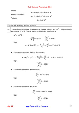 Prof. Romero Tavares da Silva

    ou seja:
                                  V – V0 = ( h – h0 ) A0 = ∆h A0
    Mas por outro lado:
                                  V – V0 = V0 β ∆T = β h0 A0 ∆T
    Portanto:
                                            ∆h = h0 β ∆T


Capítulo 19 - Halliday, Resnick e Walker

22 Quando a temperatura de uma moeda de cobre é elevada de 1000C o seu diâmetro
   aumenta de 0,18% . Calcule com dois algarismos significativos:

         ∆T = 1000C
                                 ∆d              ∆d 
                                
                                d  % = 0,18% ∴ 
                                                   d  = 0,0018
                                                       
                                 0               0 
         logo
                                                    d − d 0 ∆d
                          d = d 0 (1 + α∆T ) ∴             =    = α∆T = 0,0018
                                                      d0     d0


    a) O aumento percentual da área de uma face.

                                             A − A0 ∆A
                      A = A0 (1 + γ∆T ) ∴          =    = γ∆T = 2α∆T = 0,0036
                                               A0    A0
         logo:
                                              ∆A 
                                             
                                              A % = 0,36%
                                                  
                                              0

    b) O aumento percentual da espessura.

                                            ∆L
                                               = α∆T = 0,0018
                                            L0
         logo:
                                              ∆L 
                                             
                                              L % = 0,18%
                                                  
                                              0 

    c) O aumento percentual do volume.

                                     ∆V
                                        = β∆T = 3α∆T = 0,0054
                                     V0
         logo:
                                              ∆V   
                                             
                                             V     % = 0,54%
                                                    
                                              0    


Cap 19                     www.fisica.ufpb.br/~romero                            19
 