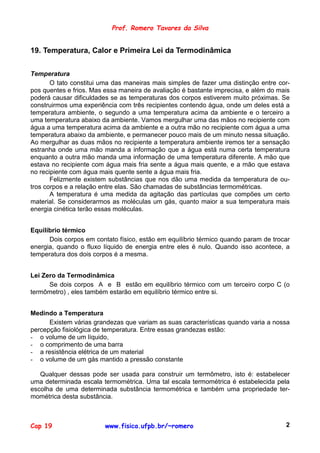 Prof. Romero Tavares da Silva


19. Temperatura, Calor e Primeira Lei da Termodinâmica


Temperatura
       O tato constitui uma das maneiras mais simples de fazer uma distinção entre cor-
pos quentes e frios. Mas essa maneira de avaliação é bastante imprecisa, e além do mais
poderá causar dificuldades se as temperaturas dos corpos estiverem muito próximas. Se
construirmos uma experiência com três recipientes contendo água, onde um deles está a
temperatura ambiente, o segundo a uma temperatura acima da ambiente e o terceiro a
uma temperatura abaixo da ambiente. Vamos mergulhar uma das mãos no recipiente com
água a uma temperatura acima da ambiente e a outra mão no recipiente com água a uma
temperatura abaixo da ambiente, e permanecer pouco mais de um minuto nessa situação.
Ao mergulhar as duas mãos no recipiente a temperatura ambiente iremos ter a sensação
estranha onde uma mão manda a informação que a água está numa certa temperatura
enquanto a outra mão manda uma informação de uma temperatura diferente. A mão que
estava no recipiente com água mais fria sente a água mais quente, e a mão que estava
no recipiente com água mais quente sente a água mais fria.
       Felizmente existem substâncias que nos dão uma medida da temperatura de ou-
tros corpos e a relação entre elas. São chamadas de substâncias termométricas.
       A temperatura é uma medida da agitação das partículas que compões um certo
material. Se considerarmos as moléculas um gás, quanto maior a sua temperatura mais
energia cinética terão essas moléculas.


Equilíbrio térmico
      Dois corpos em contato físico, estão em equilíbrio térmico quando param de trocar
energia, quando o fluxo líquido de energia entre eles é nulo. Quando isso acontece, a
temperatura dos dois corpos é a mesma.


Lei Zero da Termodinâmica
      Se dois corpos A e B estão em equilíbrio térmico com um terceiro corpo C (o
termômetro) , eles também estarão em equilíbrio térmico entre si.


Medindo a Temperatura
      Existem várias grandezas que variam as suas características quando varia a nossa
percepção fisiológica de temperatura. Entre essas grandezas estão:
- o volume de um líquido,
- o comprimento de uma barra
- a resistência elétrica de um material
- o volume de um gás mantido a pressão constante

   Qualquer dessas pode ser usada para construir um termômetro, isto é: estabelecer
uma determinada escala termométrica. Uma tal escala termométrica é estabelecida pela
escolha de uma determinada substância termométrica e também uma propriedade ter-
mométrica desta substância.



Cap 19                   www.fisica.ufpb.br/~romero                                  2
 