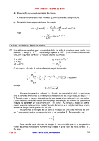 Prof. Romero Tavares da Silva

    d) O aumento percentual da massa da moeda.

         A massa obviamente não se modifica quando aumenta a temperatura.

    e) O coeficiente de expansão linear da moeda.

                                                      d − d 0 ∆d
                          d = d 0 (1 + α∆T ) ∴               =    = α∆T = 0,0018
                                                        d0     d0
         logo:
                                                  ∆d
                                          α=           = 18 x10 − 6 0 C −1
                                                d 0 ∆T


Capítulo 19 - Halliday, Resnick e Walker

23 Um relógio de pêndulo com um pêndulo feito de latão é projetado para medir com
   precisão o tempo a 200C . Se o relógio operar a 00C , qual a intensidade de seu
   erro, em segundos por hora? O relógio adianta ou atrasa?

    Ti = 200C                                 αL = 0,7x10-6 0C-1
    Tf = 00C                                           l
    ∆T = -200C                                Τ = 2π
                                                       g
    O período do pêndulo Τ vai se alterar da seguinte maneira:

                               l'
                          2π
                   Τ'          g        l'     l (1 + α L ∆T )
                      =             =      =                   = 1 + α L ∆T = 0,999997
                   Τ           l        l             l
                          2π
                               g
    ou seja:
                                               Τ' = Τ 1 + α L ∆T

            Como o tempo esfria, a haste do pêndulo se contrai diminuindo o seu tama-
    nho, e portanto diminuindo o seu tempo correspondente ao seu período, ou seja : Τ’ <
    Τ. Desse modo, o mesmo intervalo de tempo passa a ter mais períodos que antes.
    Como o tempo é medido nesse tipo de relógio em relação ao número de períodos o
    relógio irá adiantar. Se inicialmente em 10s temos 10 períodos, depois do esfria-
    mento teremos mais períodos neste intervalo de tempo, e o relógio irá indicar um in-
    tervalo de tempo maior que os 10s iniciais.
            Imaginemos a medição de um certo a medição de um certo intervalo de tem-
    po t que corresponde a um certo número n de períodos Τ . Temos então que:

                                                         t
                                                    n=
                                                         Τ

            Para calcular qual intervalo de tempo t’ será medido quando a temperatura
    variar, devemos multiplicar o número de períodos n pelo valor do novo período Τ’ .
    Ou seja:
Cap 19                     www.fisica.ufpb.br/~romero                                    20
 