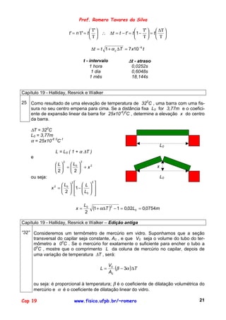 Prof. Romero Tavares da Silva

                                           Τ'                     Τ'   ∆Τ 
                           t ' = n Τ' = t   ∴ ∆t = t − t ' = t 1 −  = t   
                                          Τ                       Τ  Τ 

                                           ∆t = t 1 + α L ∆T = 7 x10 −6 t

                                      t - intervalo                   ∆t - atraso
                                          1 hora                       0,0252s
                                           1 dia                       0,6048s
                                          1 mês                        18,144s


Capítulo 19 - Halliday, Resnick e Walker

25 Como resultado de uma elevação de temperatura de 320C , uma barra com uma fis-
   sura no seu centro empena para cima. Se a distância fixa L0 for 3,77m e o coefici-
   ente de expansão linear da barra for 25x10-6/0C , determine a elevação x do centro
   da barra.

    ∆T = 320C
    L0 = 3,77m
    α = 25x10-6 0C-1
                                                                                          L0
                  L = L0 ( 1 + α ∆T )
    e
                       2          2
                  L   L0 
                    =  +x                                                        x
                              2

                  2   2
    ou seja:                                                                              L0
                      L    L                   
                            2                  2
                                           
                x 2 =  0  1 − 
                                          
                                                  
                       2    L0
                                                 
                                                   

                                      L0
                                x=             (1 + α∆T )2 − 1 = 0,02L0       = 0,0754m
                                      2

Capítulo 19 - Halliday, Resnick e Walker – Edição antiga

“32” Consideremos um termômetro de mercúrio em vidro. Suponhamos que a seção
     transversal do capilar seja constante, A0 , e que V0 seja o volume do tubo do ter-
     mômetro a 00C . Se o mercúrio for exatamente o suficiente para encher o tubo a
     00C , mostre que o comprimento L da coluna de mercúrio no capilar, depois de
     uma variação de temperatura ∆T , será:

                                                            V0
                                                       L=      (β − 3α ) ∆T
                                                            A0

        ou seja: é proporcional à temperatura; β é o coeficiente de dilatação volumétrica do
        mercúrio e α é o coeficiente de dilatação linear do vidro.

Cap 19                          www.fisica.ufpb.br/~romero                                     21
 
