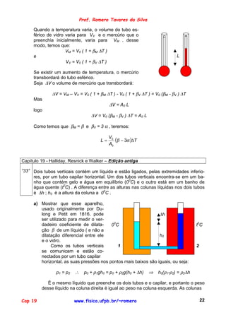 Prof. Romero Tavares da Silva

     Quando a temperatura varia, o volume do tubo es-
     férico de vidro varia para VV e o mercúrio que o
     preenchia inicialmente, varia para VM . desse
     modo, temos que:
                     VM = V0 ( 1 + βM ∆T )
     e                                                                        L
                     VV = V0 ( 1 + βV ∆T )

     Se existir um aumento de temperatura, o mercúrio
     transbordará do tubo esférico.
     Seja ∆V o volume de mercúrio que transbordará:

              ∆V = VM – VV = V0 ( 1 + βM ∆T ) - V0 ( 1 + βV ∆T ) = V0 (βM - βV ) ∆T
     Mas
                                           ∆V = A0 L
     logo
                                  ∆V = V0 (βM - βV ) ∆T = A0 L

     Como temos que βM = β e βV = 3 α , teremos:

                                           V0
                                      L=      (β − 3α )∆T
                                           A0


Capítulo 19 - Halliday, Resnick e Walker – Edição antiga

“33” Dois tubos verticais contém um líquido e estão ligados, pelas extremidades inferio-
     res, por um tubo capilar horizontal. Um dos tubos verticais encontra-se em um ba-
     nho que contém gelo e água em equilíbrio (00C) e o outro está em um banho de
     água quente (t0C) . A diferença entre as alturas nas colunas líquidas nos dois tubos
     é ∆h ; h0 é a altura da coluna a 00C .

     a) Mostrar que esse aparelho,
        usado originalmente por Du-
        long e Petit em 1816, pode                               ∆h
        ser utilizado para medir o ver-
        dadeiro coeficiente de dilata-    00C                                           t0C
        ção β de um líquido ( e não a
        dilatação diferencial entre ele                          h0
        e o vidro.
             Como os tubos verticais         1                                          2
        se comunicam e estão co-
        nectados por um tubo capilar
        horizontal, as suas pressões nos pontos mais baixos são iguais, ou seja:

                p1 = p2   ∴   p0 + ρ1gh0 = p0 + ρ2g(h0 + ∆h)     ⇒   h0(ρ1-ρ2) = ρ2∆h

            É o mesmo líquido que preenche os dois tubos e o capilar, e portanto o peso
         desse líquido na coluna direita é igual ao peso na coluna esquerda. As colunas

Cap 19                    www.fisica.ufpb.br/~romero                                        22
 