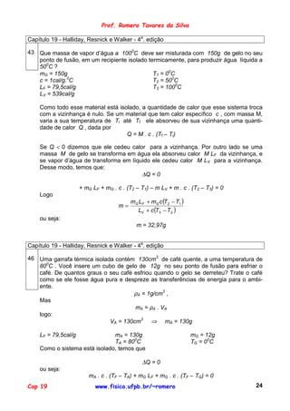 Prof. Romero Tavares da Silva

Capítulo 19 - Halliday, Resnick e Walker - 4a. edição

43 Que massa de vapor d’água a 1000C deve ser misturada com 150g de gelo no seu
   ponto de fusão, em um recipiente isolado termicamente, para produzir água líquida a
   500C ?
   mG = 150g                                  T1 = 00C
              0
   c = 1cal/g. C                              T2 = 500C
   LF = 79,5cal/g                             T3 = 1000C
   LV = 539cal/g

    Como todo esse material está isolado, a quantidade de calor que esse sistema troca
    com a vizinhança é nulo. Se um material que tem calor específico c , com massa M,
    varia a sua temperatura de Ti até Tf ele absorveu de sua vizinhança uma quanti-
    dade de calor Q , dada por
                                    Q = M . c . (Tf – Ti)

    Se Q < 0 dizemos que ele cedeu calor para a vizinhança. Por outro lado se uma
    massa M de gelo se transforma em água ela absorveu calor M LF da vizinhança, e
    se vapor d’água de transforma em líquido ele cedeu calor M LV para a vizinhança.
    Desse modo, temos que:
                                         ∆Q = 0

                     + mG LF + mG . c . (T2 – T1) – m LV + m . c . (T2 – T3) = 0
    Logo
                                          mG LF + mG c (T2 − T1 )
                                     m=
                                            LV + c (T3 − T2 )
    ou seja:
                                            m = 32,97g


Capítulo 19 - Halliday, Resnick e Walker - 4a. edição

46 Uma garrafa térmica isolada contém 130cm3 de café quente, a uma temperatura de
   800C . Você insere um cubo de gelo de 12g no seu ponto de fusão para esfriar o
   café. De quantos graus o seu café esfriou quando o gelo se derreteu? Trate o café
   como se ele fosse água pura e despreze as transferências de energia para o ambi-
   ente.
                                     ρA = 1g/cm3 ,
   Mas
                                      mA = ρA . VA
   logo:
                             VA = 130cm3 ⇒ mA = 130g

    LF = 79,5cal/g             mA = 130g                            mG = 12g
                               TA = 800C                            TG = 00C
    Como o sistema está isolado, temos que

                                              ∆Q = 0
    ou seja:
                        mA . c . (TF – TA) + mG LF + mG . c . (TF – TG) = 0
Cap 19                     www.fisica.ufpb.br/~romero                              24
 