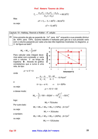 Prof. Romero Tavares da Silva

                                       m A cT A + mG cTG − mG LF
                                TF =                             = 66,520C
                                               m A c + mG c
    Mas
                                       ∆T = TA – TF = 800C – 66,520C
    ou seja:
                                                 ∆T = 13,480C


Capítulo 19 - Halliday, Resnick e Walker - 4a. edição

49 Uma amostra de gás se expande de 1m3 para 4m3 enquanto a sua pressão diminui
   de 40Pa para 10Pa . Quanto trabalho é realizado pelo gás se a sua pressão varia
   com o volume passando por cada uma das três trajetórias mostradas no diagrama p-
   V da figura ao lado?

                           2
               W B = W12 = ∫ p dV                            1               A       3
                           1
    Para calcular esta integral deve-                                        B
    mos saber com a pressão p varia
    com o volume V ao longo da
    trajetória B . Através do gráfico                                        C
    constatamos que a curva é uma                            4                       2
    reta, do tipo:

                  p=aV+b
    onde
                                            p 2 − p1 10 − 40
                                  a=                =        = - 10 Pa/m3
                                            V2 − V1   4 −1
    e
                                    b = p 1 – a V1       ⇒        b = 50Pa
    ou seja:
                                                 p = -10 V + 50
    e desse modo:
                                       V2                            4
                                                            V2
                               W B = ∫ (− 10V + 50 )dV = −10
                                                                                 4
                                                                         + 50V   1
                                     V1
                                                             2       1

    logo:
                                                 WB = 75Joules
    Por outro lado:
                               WC = W14 + W42 = W42 = (10Pa) . (4-1)m3
    ou seja:
                                                WC = + 30Joules
    e também:
                               WA = W13 + W32 = W32 = (40Pa) . (4-1)m3
    ou seja:
                                               WA = + 120Joules




Cap 19                         www.fisica.ufpb.br/~romero                                25
 