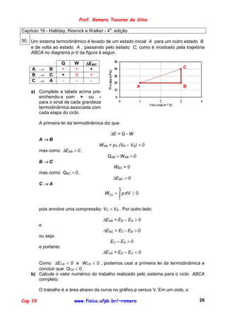 Prof. Romero Tavares da Silva

Capítulo 19 - Halliday, Resnick e Walker - 4a. edição

50. Um sistema termodinâmico é levado de um estado inicial A para um outro estado B
    e de volta ao estado A , passando pelo estado C, como é mostrado pela trajetória
    ABCA no diagrama p-V da figura à seguir.

                      Q   W      ∆EINT
     A →      B       +   +       +                                            C
     B →      C       +   0       +
     C →      A       -   -        -
                                                             A                 B
    a) Complete a tabela acima pre-
       enchendo-a com + ou -
       para o sinal de cada grandeza
       termodinâmica associada com
       cada etapa do ciclo.

         A primeira lei da termodinâmica diz que:

                                              ∆E = Q - W
         A→B
                                         WAB = pA (VB – VA) > 0
         mas como ∆EAB > 0 ,
                                             QAB > WAB > 0
         B→C
                                                WBC = 0
         mas como QBC > 0 ,
                                               ∆EBC > 0
         C→A
                                                  A
                                           WCA = ∫ p dV 〈 0
                                                  C



         pois envolve uma compressão: VC > VA . Por outro lado:

                                          ∆EAB = EB – EA > 0
         e
                                          ∆EBC = EC - EB > 0
         ou seja:
                                              EC – EA > 0
         e portanto
                                          ∆ECA = EA – EC < 0

       Como ∆ECA < 0 e WCA < 0 , podemos usar a primeira lei da termodinâmica e
       concluir que QCA < 0 .
    b) Calcule o valor numérico do trabalho realizado pelo sistema para o ciclo ABCA
       completo.

         O trabalho é a área abaixo da curva no gráfico p versus V. Em um ciclo, o

Cap 19                    www.fisica.ufpb.br/~romero                                 26
 