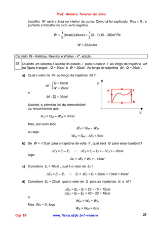Prof. Romero Tavares da Silva

         trabalho W será a área no interior da curva. Como já foi explicado WCA < 0 , e
         portanto o trabalho no ciclo será negativo.

                                    1                   1
                              W =     (base ).(altura) = (3 − 1)( 40 − 20)m 3 Pa
                                    2                   2

                                                    W = 20Joules


Capítulo 19 - Halliday, Resnick e Walker - 4a. edição

53 Quando um sistema é levado do estado i para o estado f ao longo da trajetória iaf
   na figura à seguir, Q = 50cal e W = 20cal . Ao longo da trajetória ibf , Q = 36cal .

    a) Qual o valor de W ao longo da trajetória ibf ?

                               Q = 50cal                          p
                        iaf : 
                              W = 20cal                                  a               f
         e
                        ibf : { = 36cal
                               Q
                                                                          i               b
         Usando a primeira lei da termodinâmi-
         ca, encontramos que:
                                                                                              V
                    ∆Eif = Qiaf – Wiaf = 30cal

         Mas, por outro lado
                                                 ∆Eif = Qibf – Wibf
         ou seja:
                                             Wibf = Qibf - ∆Eif = 6cal

    b) Se W = -13cal para a trajetória de volta fi , qual será Q para essa trajetória?

                            ∆Eif = Ef – Ei      ∴    ∆Efi = Ei – Ef = - ∆Eif = - 30cal
         logo:
                                             Qfi = ∆Efi + Wfi = - 43cal

    c) Considere Ei = 10cal , qual é o valor de Ef ?

                        ∆Eif = Ef – Ei      ∴    Ef = ∆Eif + Ei = 30cal + 10cal = 40cal

    d) Considere Eb = 22cal , qual o valor de Q para as trajetórias ib e bf ?

                                      ∆Eib = Eb – Ei = 22 – 10 = 12cal
                                      ∆Ebf = Ef – Eb = 40 – 22 = 18cal
         e
                                                 Wibf = Wib + Wbf
         Mas Wbf = 0 , logo
                                                 Wib = Wibf = 6cal

Cap 19                        www.fisica.ufpb.br/~romero                                          27
 