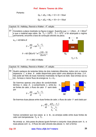 Prof. Romero Tavares da Silva

         Portanto:
                                    Qib = ∆Eib + Wib = 12 + 6 = 18cal

                                    Qbf = ∆Ebf + Wbf = 18 + 0 = 18cal


Capítulo 19 - Halliday, Resnick e Walker - 4a. edição

57 Considere a placa mostrada na figura à seguir. Suponha que L = 25cm , A = 90cm2
   e que o material seja cobre. Se TQ = 1250C , TF = 100C e for alcançado o regime
   permanente, encontre a taxa de condução através da placa.

    kCu = 401W/m.K                                                       L

                          dQ     T − TF
                     Ρ=      = kA Q
                          dt        L

                          (
               Ρ = 401. 90 x10 − 4 m 2   )125 − 10                 TQ              TF
                                         25 x10 − 2
                                                                        TQ > TF
                     Ρ = 1.660,14 Watts


Capítulo 19 - Halliday, Resnick e Walker - 4a. edição

60 Quatro pedaços de isolantes feitos de dois materiais diferentes, todos com a mesma
   espessura L e área A , estão disponíveis para cobrir uma abertura de área 2 A .
   Isto pode ser feito de duas maneiras mostradas na figura ao lado. Que arranjo (a) ou
   (b) , fornece o menor fluxo de energia se k1 ≠ k2 .

    Se tivermos apenas uma placa de condutividade                                       k2
    térmica k ; área A ; e comprimento L entre du-           k1              k1
    as fontes de calor, o fluxo de calor Ρ será dado                                    k1
    por                                                      k2              k2
                       dQ       T − TF
                   Ρ=       = kA Q                                (a)             (b)
                        dt         L

    Se tivermos duas placas entre duas fontes de calor, o fluxo de calor Ρ será dado por

                                               dQ A (TQ − TF )
                                          Ρ=      =
                                               dt   L2 L1
                                                       +
                                                    k 2 k1

    Vamos considerar que nos casos a e b , os arranjos estão entre duas fontes de
    calor com temperaturas TQ e TF .

    No arranjo a , dois pares de placas iguais formam o conjunto: duas placas com k1 e
    duas placas com k2 . O fluxo de calor através das placas k1 tem a forma:

Cap 19                        www.fisica.ufpb.br/~romero                                28
 
